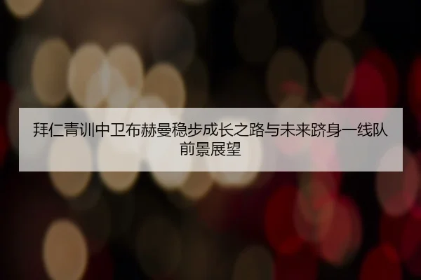 拜仁青训中卫布赫曼稳步成长之路与未来跻身一线队前景展望