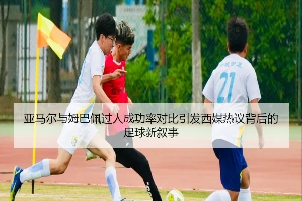 亚马尔与姆巴佩过人成功率对比引发西媒热议背后的足球新叙事