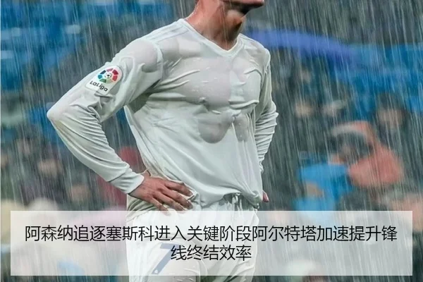 阿森纳追逐塞斯科进入关键阶段阿尔特塔加速提升锋线终结效率