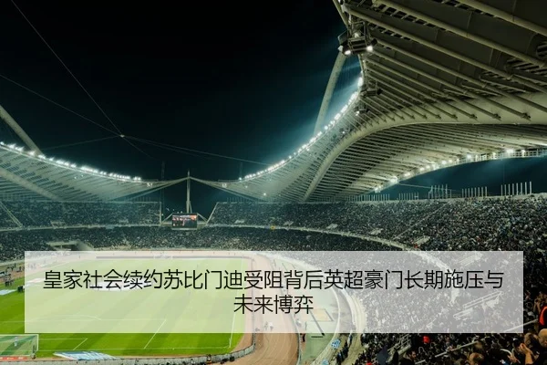 皇家社会续约苏比门迪受阻背后英超豪门长期施压与未来博弈